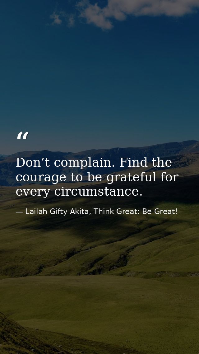 Don’t complain. Find the courage to be grateful for every circumstance. — Lailah Gifty Akita, Think Great: Be Great!