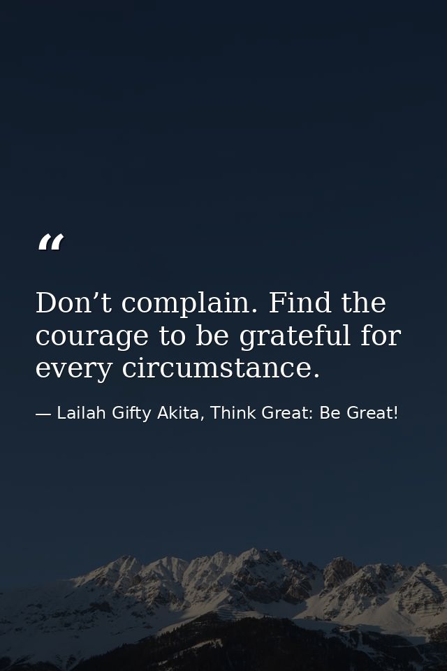 Don’t complain. Find the courage to be grateful for every circumstance. — Lailah Gifty Akita, Think Great: Be Great!