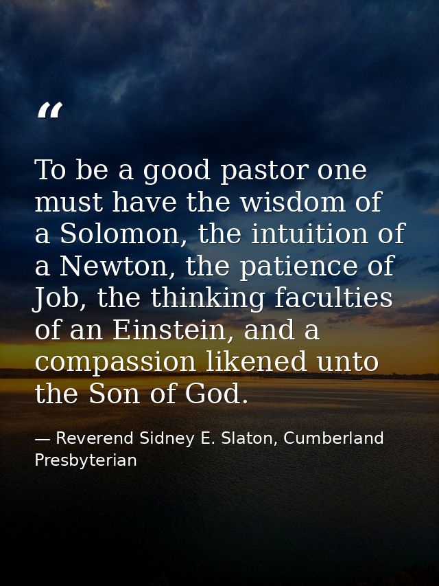 To be a good pastor one must have the wisdom of a Solomon, the intuition of a Newton, the patience of Job, the thinking  — Reverend Sidney E. Slaton, Cumberland Presbyterian