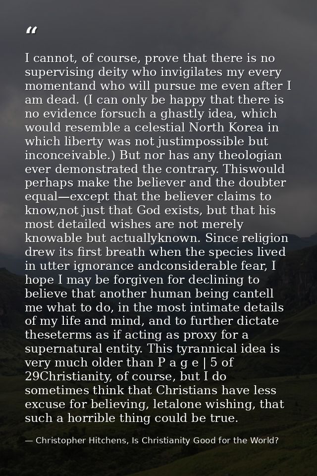 I cannot, of course, prove that there is no supervising deity who invigilates my every momentand who will pursue me even — Christopher Hitchens, Is Christianity Good for the World?