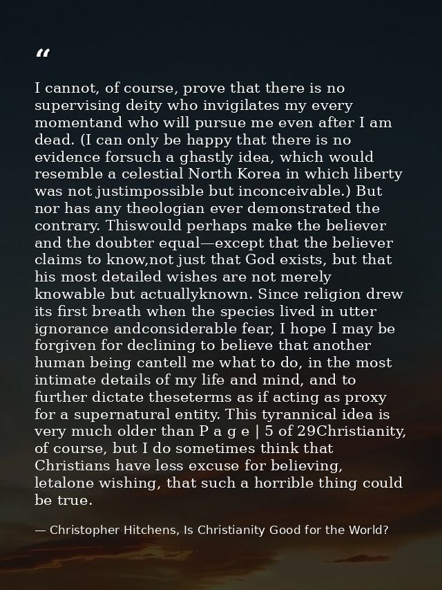I cannot, of course, prove that there is no supervising deity who invigilates my every momentand who will pursue me even — Christopher Hitchens, Is Christianity Good for the World?