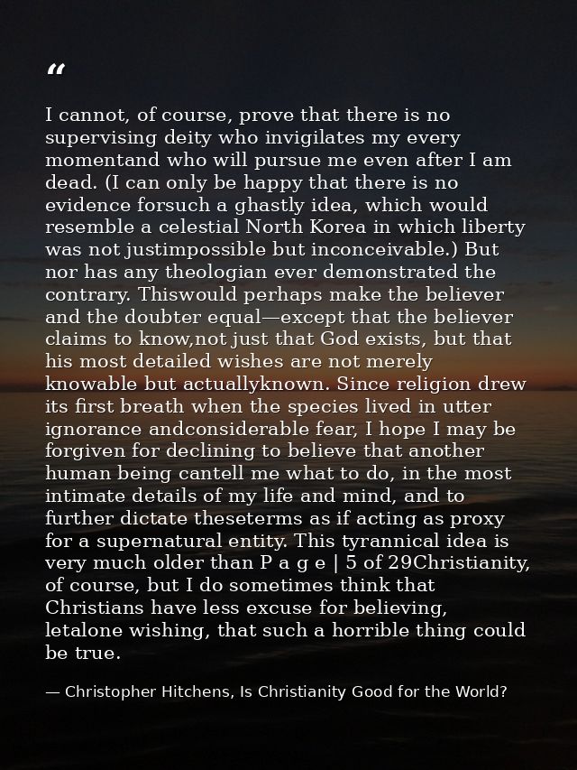 I cannot, of course, prove that there is no supervising deity who invigilates my every momentand who will pursue me even — Christopher Hitchens, Is Christianity Good for the World?