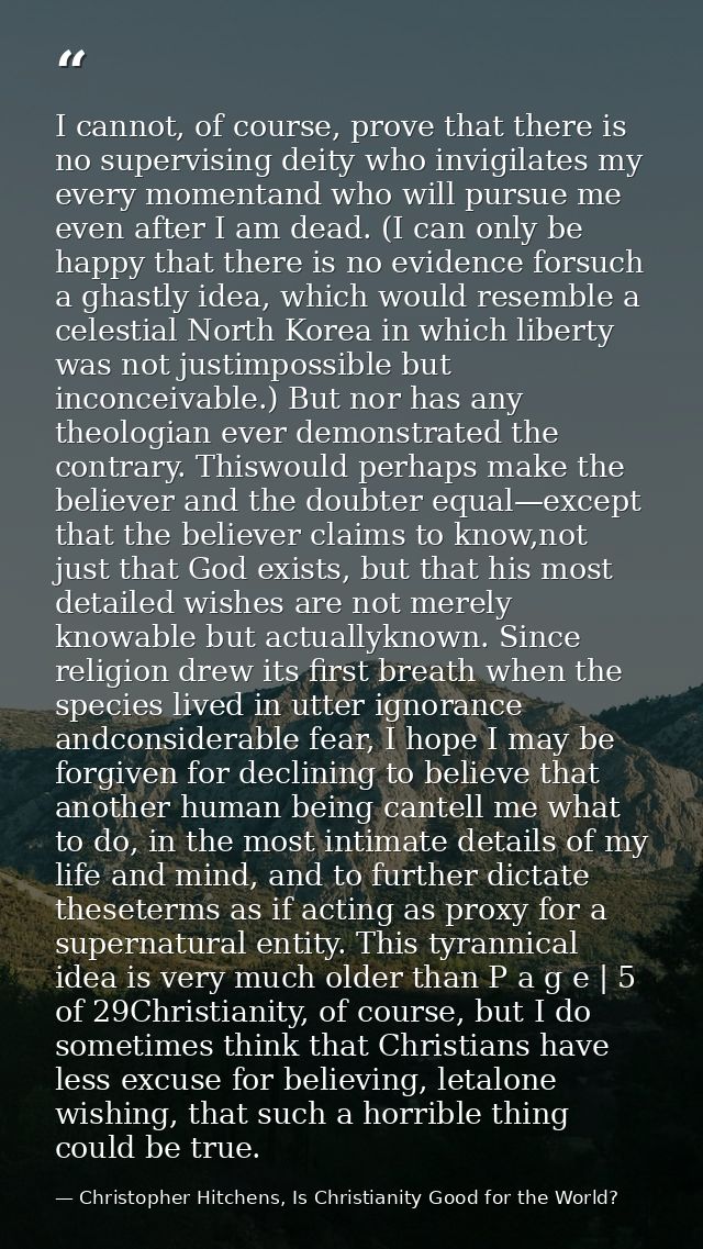 I cannot, of course, prove that there is no supervising deity who invigilates my every momentand who will pursue me even — Christopher Hitchens, Is Christianity Good for the World?