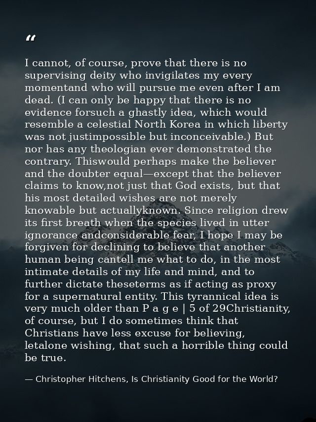 I cannot, of course, prove that there is no supervising deity who invigilates my every momentand who will pursue me even — Christopher Hitchens, Is Christianity Good for the World?