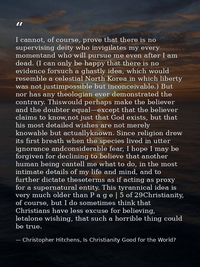 I cannot, of course, prove that there is no supervising deity who invigilates my every momentand who will pursue me even — Christopher Hitchens, Is Christianity Good for the World?