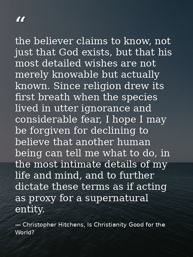 the believer claims to know, not just that God exists, but that his most detailed wishes are not merely knowable but act — Christopher Hitchens, Is Christianity Good for the World?