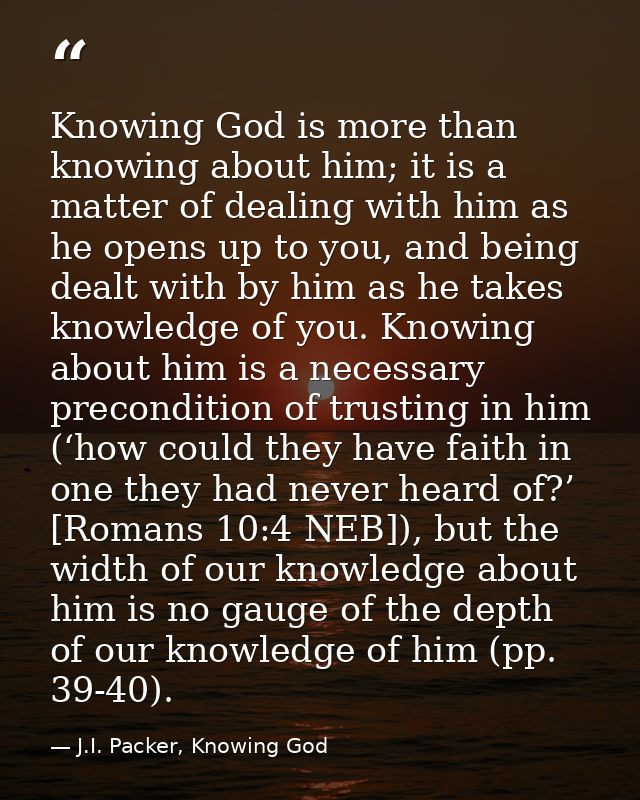 Knowing God is more than knowing about him; it is a matter of dealing with him as he opens up to you, and being dealt wi — J.I. Packer, Knowing God