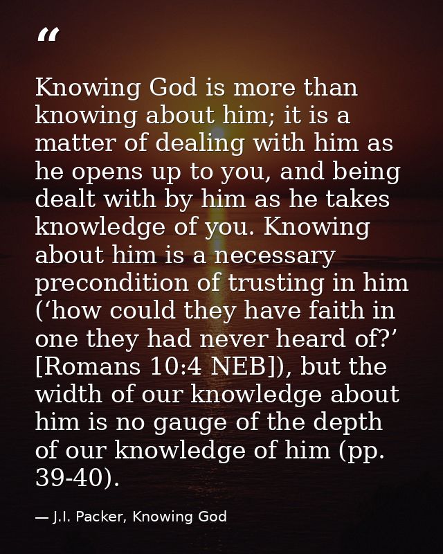 Knowing God is more than knowing about him; it is a matter of dealing with him as he opens up to you, and being dealt wi — J.I. Packer, Knowing God