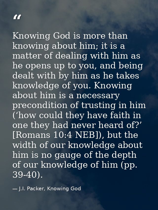 Knowing God is more than knowing about him; it is a matter of dealing with him as he opens up to you, and being dealt wi — J.I. Packer, Knowing God
