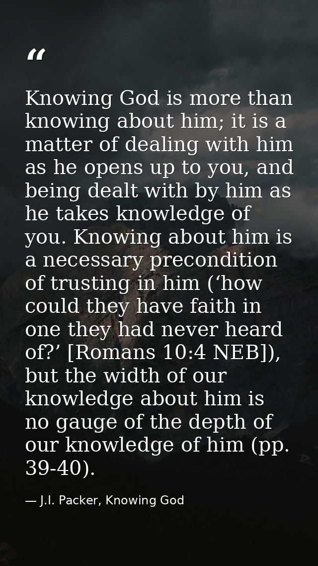 Knowing God is more than knowing about him; it is a matter of dealing with him as he opens up to you, and being dealt wi — J.I. Packer, Knowing God