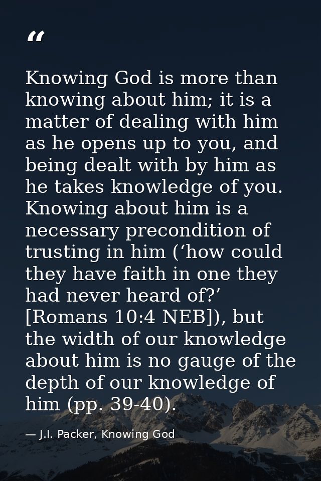 Knowing God is more than knowing about him; it is a matter of dealing with him as he opens up to you, and being dealt wi — J.I. Packer, Knowing God