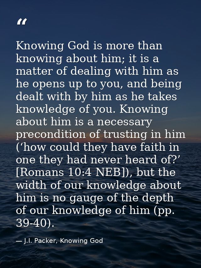Knowing God is more than knowing about him; it is a matter of dealing with him as he opens up to you, and being dealt wi — J.I. Packer, Knowing God