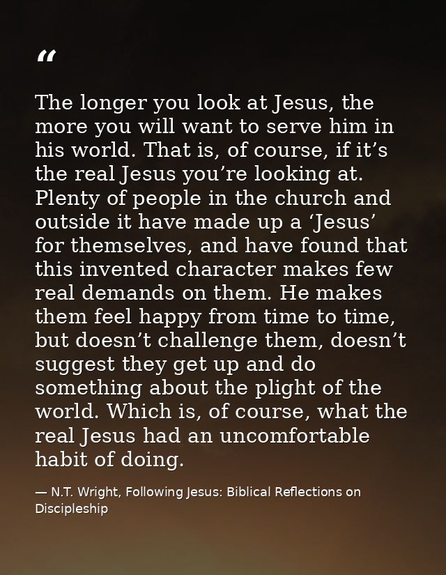 The longer you look at Jesus, the more you will want to serve him in his world. That is, of course, if it’s the real Jes — N.T. Wright, Following Jesus: Biblical Reflections on Discipleship
