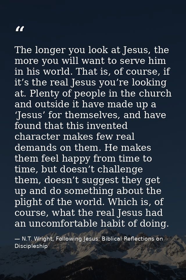 The longer you look at Jesus, the more you will want to serve him in his world. That is, of course, if it’s the real Jes — N.T. Wright, Following Jesus: Biblical Reflections on Discipleship
