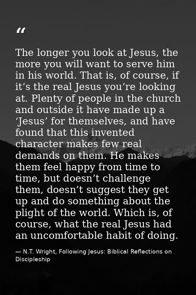 The longer you look at Jesus, the more you will want to serve him in his world. That is, of course, if it’s the real Jes — N.T. Wright, Following Jesus: Biblical Reflections on Discipleship
