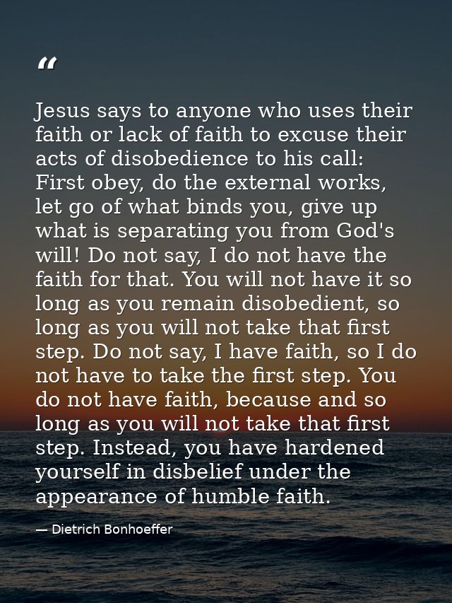 Jesus says to anyone who uses their faith or lack of faith to excuse their acts of disobedience to his call: First obey, — Dietrich Bonhoeffer