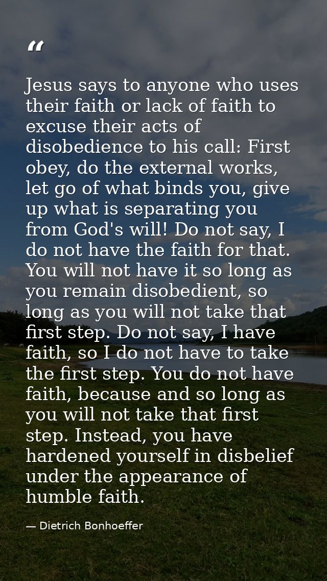 Jesus says to anyone who uses their faith or lack of faith to excuse their acts of disobedience to his call: First obey, — Dietrich Bonhoeffer