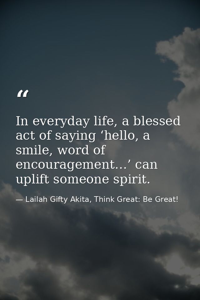 In everyday life, a blessed act of saying ‘hello, a smile, word of encouragement…’ can uplift someone spirit. — Lailah Gifty Akita, Think Great: Be Great!