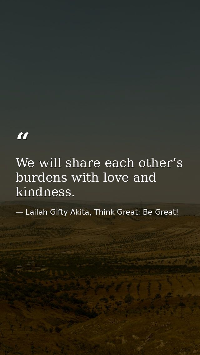 We will share each other’s burdens with love and kindness. — Lailah Gifty Akita, Think Great: Be Great!