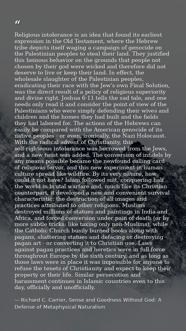 Religious intolerance is an idea that found its earliest expression in the Old Testament, where the Hebrew tribe depicts — Richard C. Carrier, Sense and Goodness Without God: A Defense of Metaphysical Naturalism