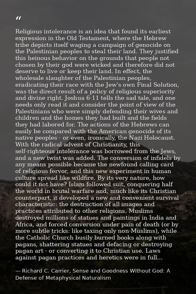 Religious intolerance is an idea that found its earliest expression in the Old Testament, where the Hebrew tribe depicts — Richard C. Carrier, Sense and Goodness Without God: A Defense of Metaphysical Naturalism
