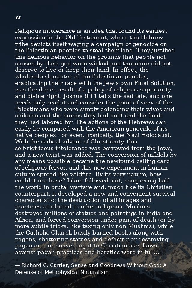 Religious intolerance is an idea that found its earliest expression in the Old Testament, where the Hebrew tribe depicts — Richard C. Carrier, Sense and Goodness Without God: A Defense of Metaphysical Naturalism