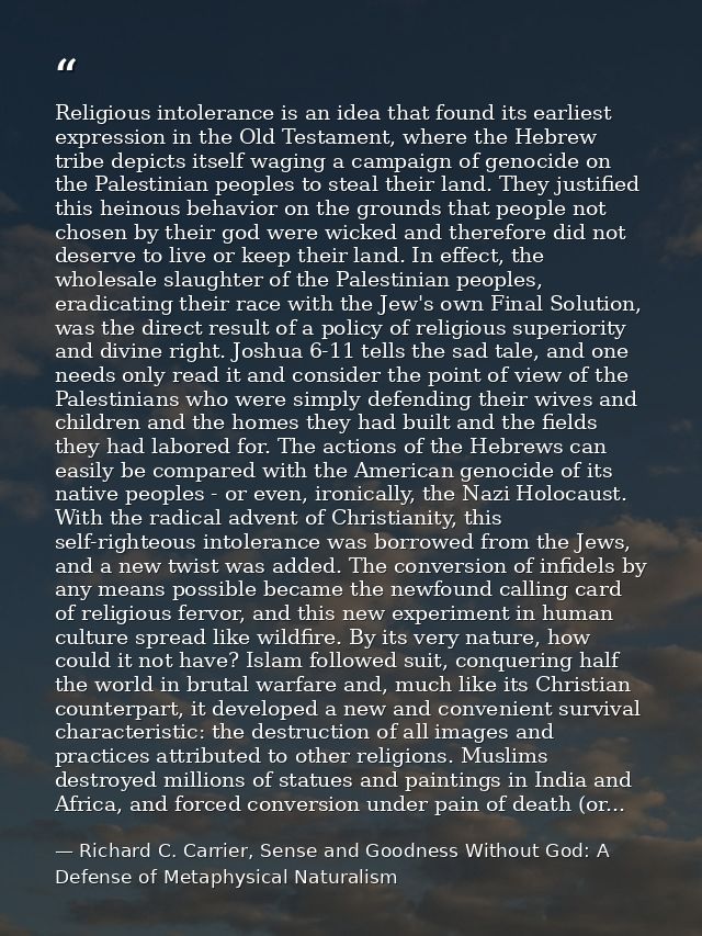 Religious intolerance is an idea that found its earliest expression in the Old Testament, where the Hebrew tribe depicts — Richard C. Carrier, Sense and Goodness Without God: A Defense of Metaphysical Naturalism