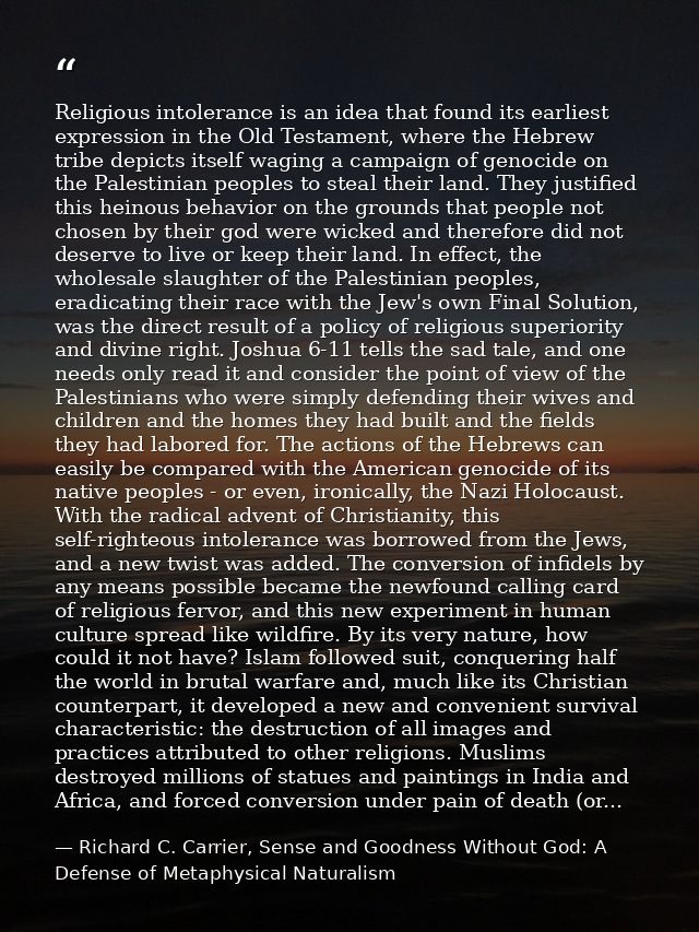 Religious intolerance is an idea that found its earliest expression in the Old Testament, where the Hebrew tribe depicts — Richard C. Carrier, Sense and Goodness Without God: A Defense of Metaphysical Naturalism
