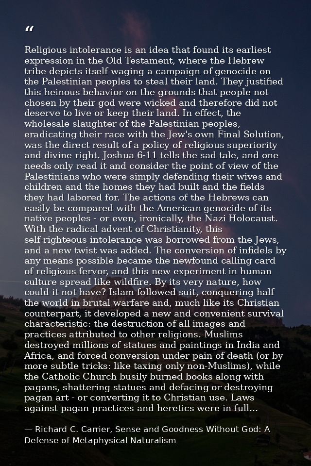 Religious intolerance is an idea that found its earliest expression in the Old Testament, where the Hebrew tribe depicts — Richard C. Carrier, Sense and Goodness Without God: A Defense of Metaphysical Naturalism
