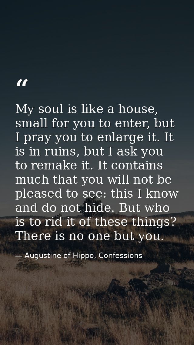 My soul is like a house, small for you to enter, but I pray you to enlarge it. It is in ruins, but I ask you to remake i — Augustine of Hippo, Confessions