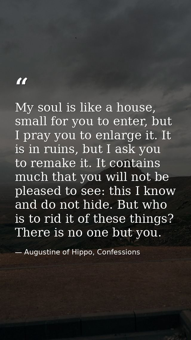 My soul is like a house, small for you to enter, but I pray you to enlarge it. It is in ruins, but I ask you to remake i — Augustine of Hippo, Confessions