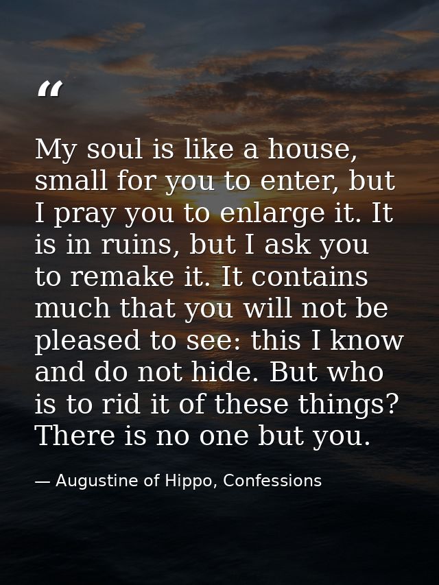 My soul is like a house, small for you to enter, but I pray you to enlarge it. It is in ruins, but I ask you to remake i — Augustine of Hippo, Confessions