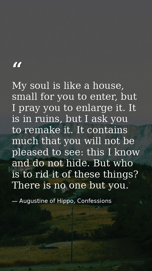 My soul is like a house, small for you to enter, but I pray you to enlarge it. It is in ruins, but I ask you to remake i — Augustine of Hippo, Confessions