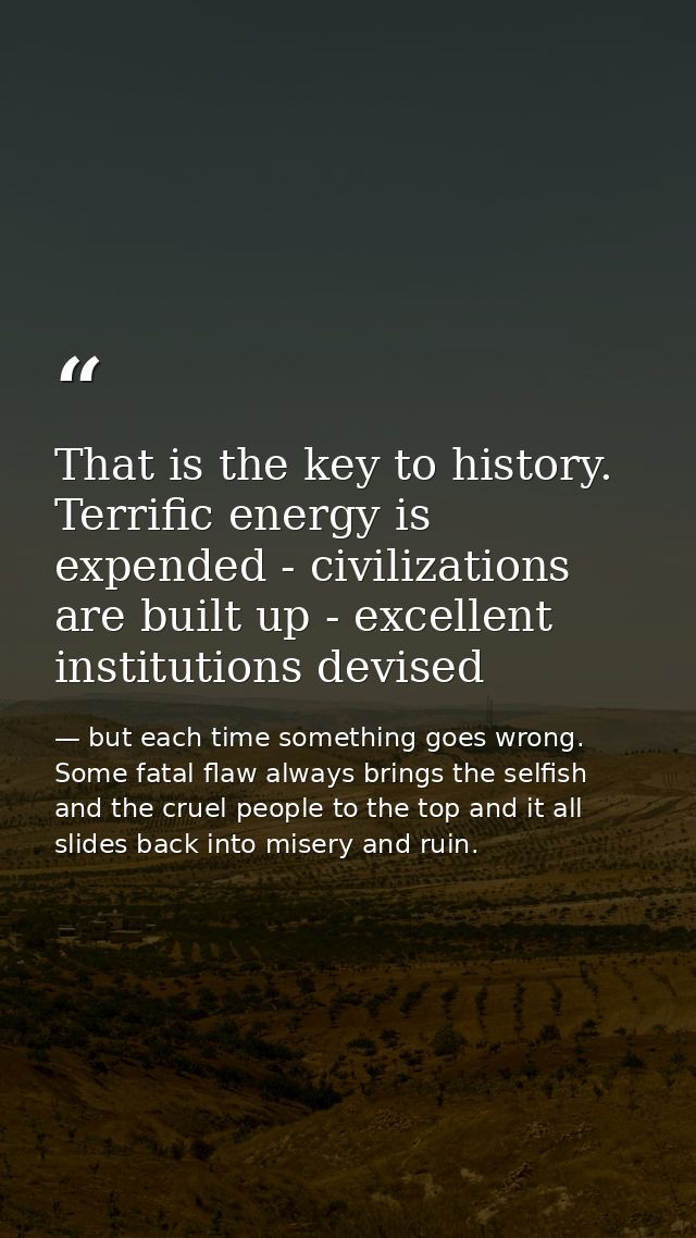That is the key to history. Terrific energy is expended - civilizations are built up - excellent institutions devised — but each time something goes wrong. Some fatal flaw always brings the selfish and the cruel people to the top and it all slides back into misery and ruin.