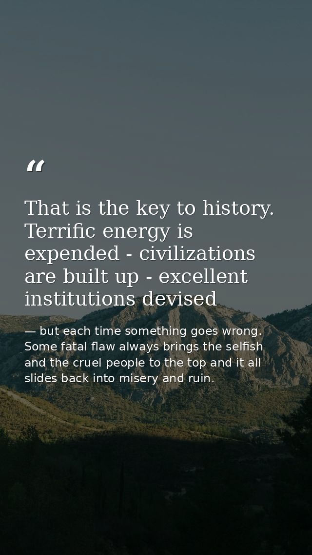 That is the key to history. Terrific energy is expended - civilizations are built up - excellent institutions devised — but each time something goes wrong. Some fatal flaw always brings the selfish and the cruel people to the top and it all slides back into misery and ruin.