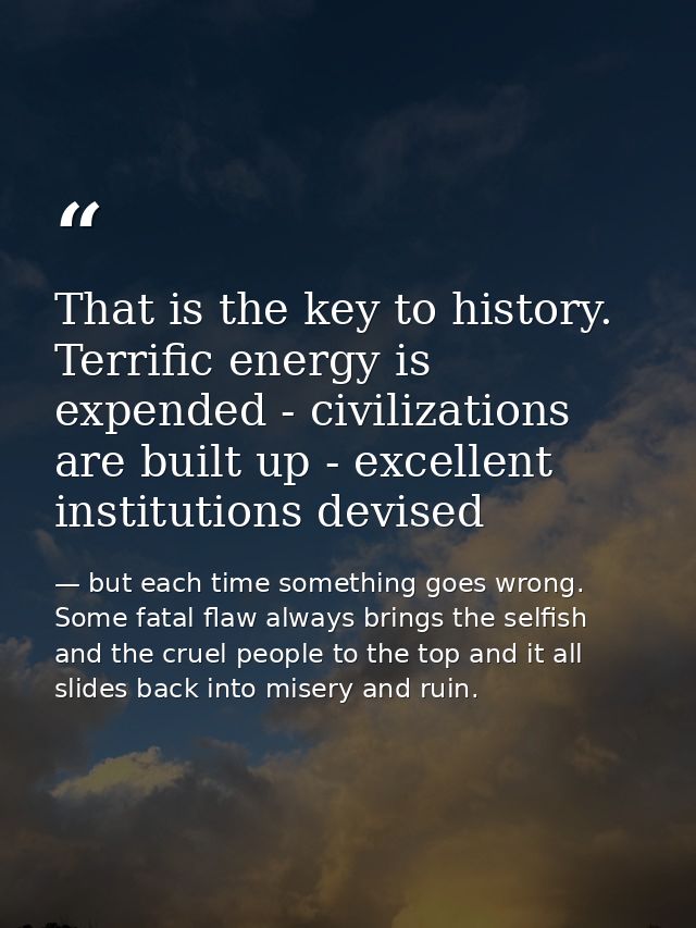 That is the key to history. Terrific energy is expended - civilizations are built up - excellent institutions devised — but each time something goes wrong. Some fatal flaw always brings the selfish and the cruel people to the top and it all slides back into misery and ruin.