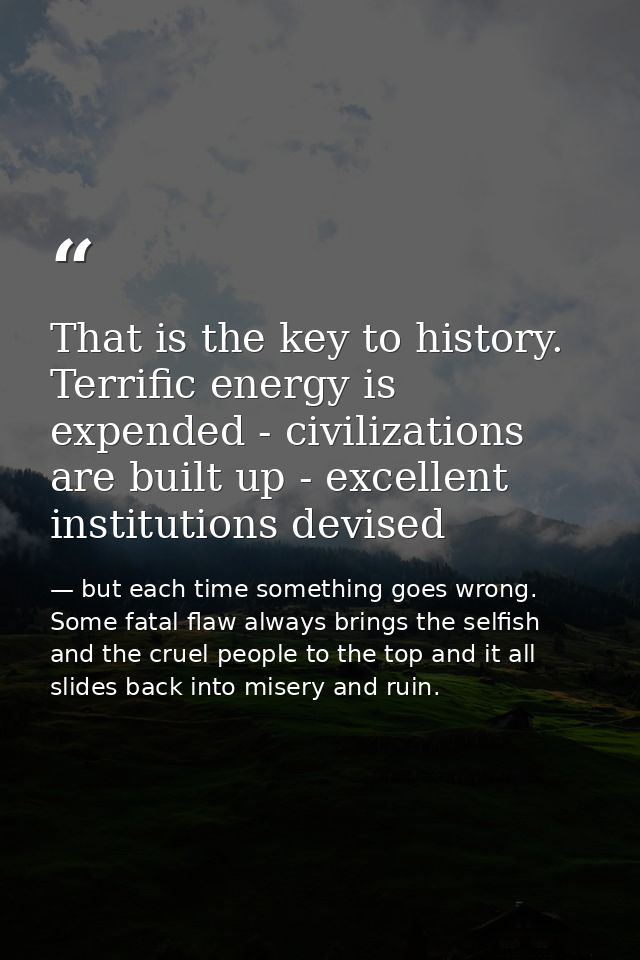 That is the key to history. Terrific energy is expended - civilizations are built up - excellent institutions devised — but each time something goes wrong. Some fatal flaw always brings the selfish and the cruel people to the top and it all slides back into misery and ruin.