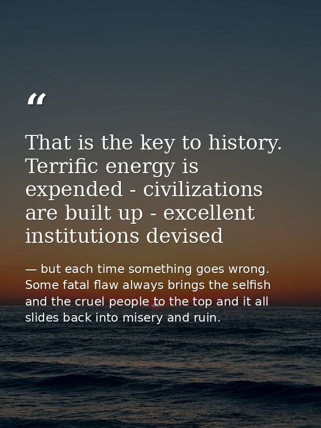 That is the key to history. Terrific energy is expended - civilizations are built up - excellent institutions devised — but each time something goes wrong. Some fatal flaw always brings the selfish and the cruel people to the top and it all slides back into misery and ruin.