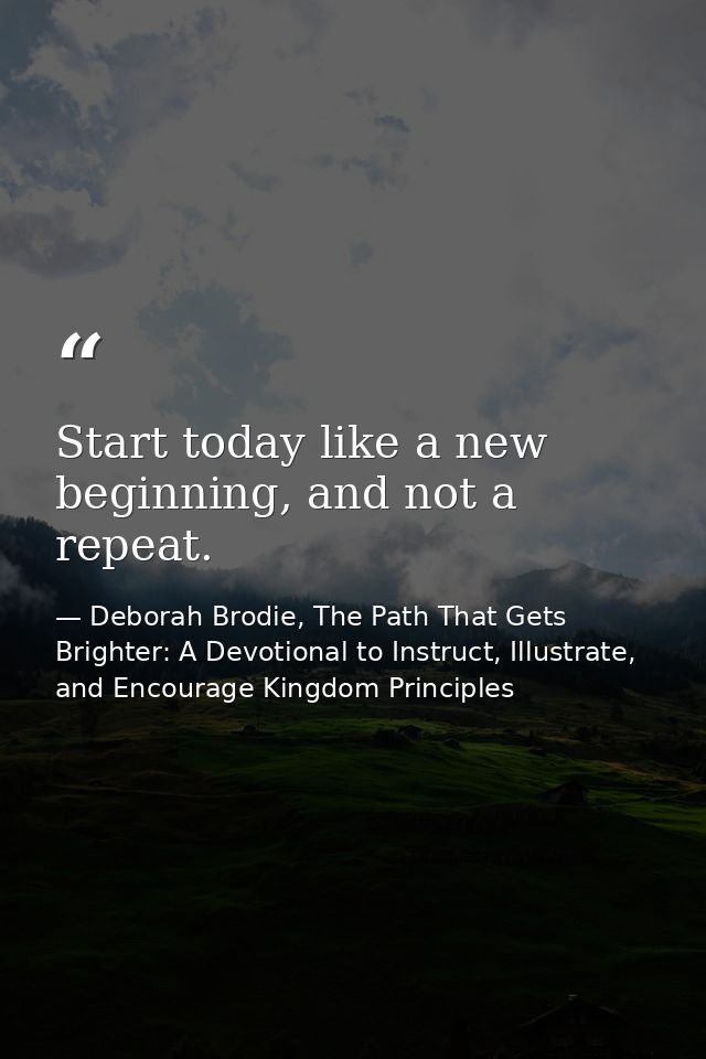Start today like a new beginning, and not a repeat. — Deborah Brodie, The Path That Gets Brighter: A Devotional to Instruct, Illustrate, and Encourage Kingdom Principles