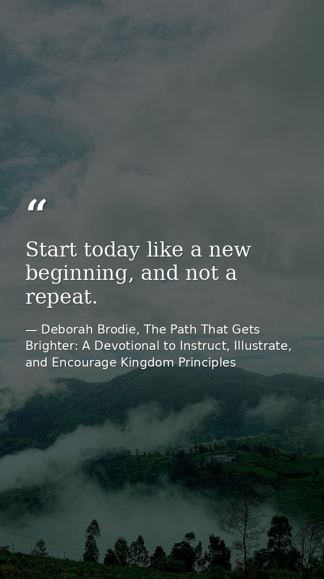 Start today like a new beginning, and not a repeat. — Deborah Brodie, The Path That Gets Brighter: A Devotional to Instruct, Illustrate, and Encourage Kingdom Principles