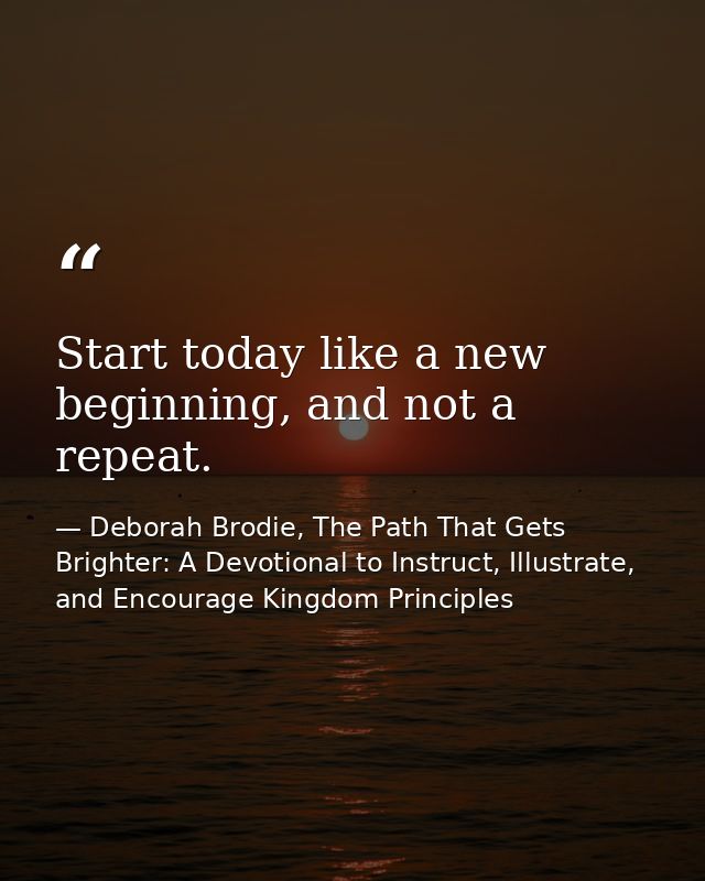 Start today like a new beginning, and not a repeat. — Deborah Brodie, The Path That Gets Brighter: A Devotional to Instruct, Illustrate, and Encourage Kingdom Principles
