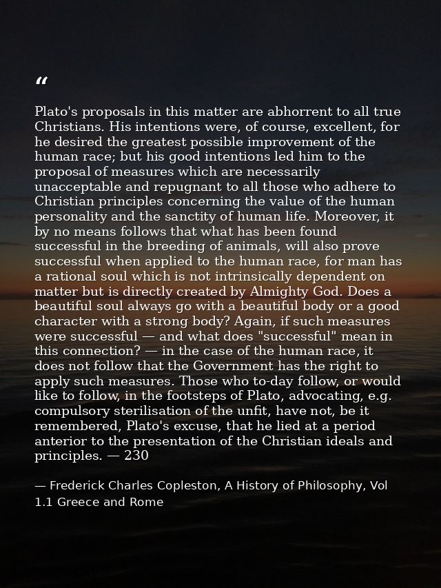 Plato's proposals in this matter are abhorrent to all true Christians. His intentions were, of course, excellent, for he — Frederick Charles Copleston, A History of Philosophy, Vol 1.1 Greece and Rome