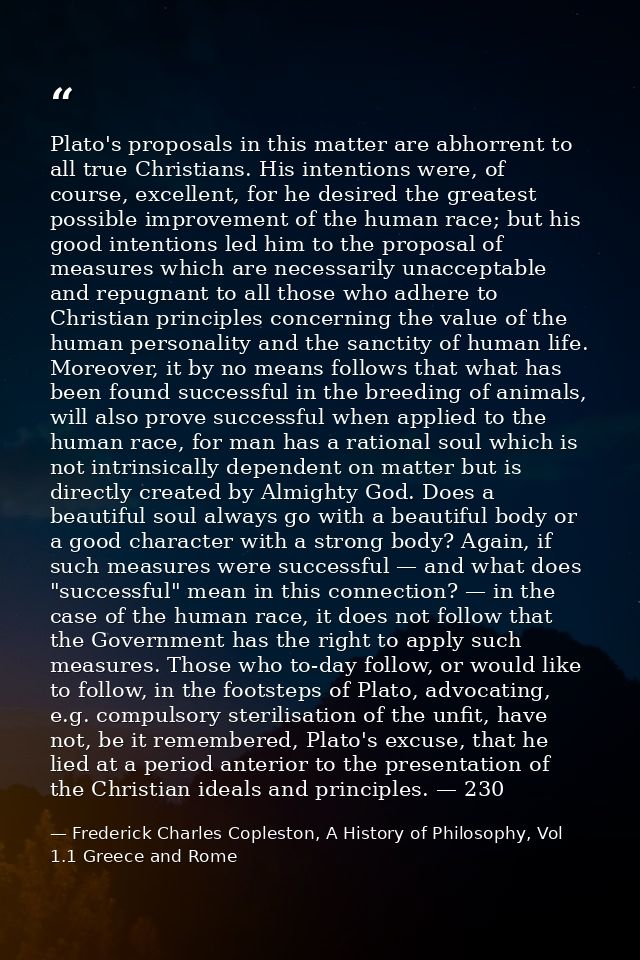 Plato's proposals in this matter are abhorrent to all true Christians. His intentions were, of course, excellent, for he — Frederick Charles Copleston, A History of Philosophy, Vol 1.1 Greece and Rome