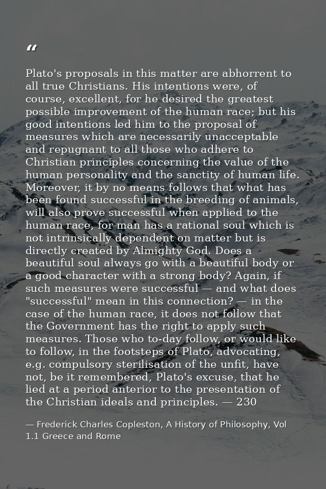 Plato's proposals in this matter are abhorrent to all true Christians. His intentions were, of course, excellent, for he — Frederick Charles Copleston, A History of Philosophy, Vol 1.1 Greece and Rome