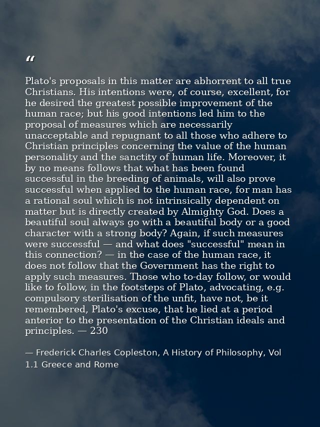 Plato's proposals in this matter are abhorrent to all true Christians. His intentions were, of course, excellent, for he — Frederick Charles Copleston, A History of Philosophy, Vol 1.1 Greece and Rome