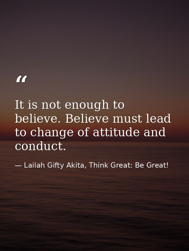 It is not enough to believe. Believe must lead to change of attitude and conduct. — Lailah Gifty Akita, Think Great: Be Great!