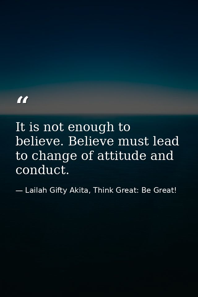 It is not enough to believe. Believe must lead to change of attitude and conduct. — Lailah Gifty Akita, Think Great: Be Great!