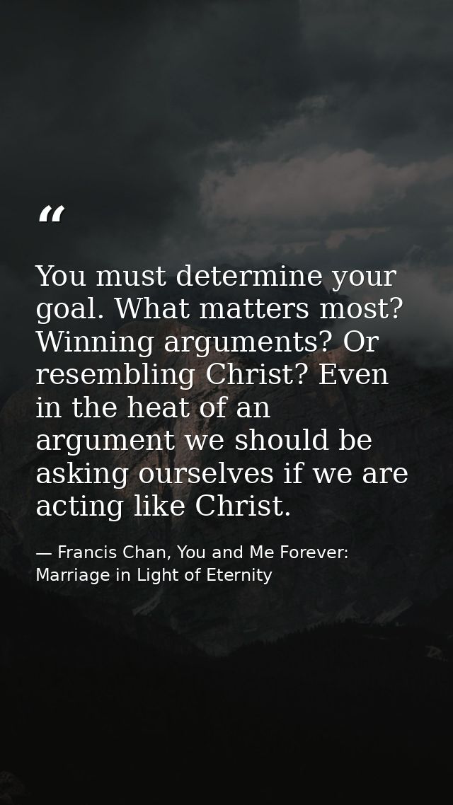 You must determine your goal. What matters most? Winning arguments? Or resembling Christ? Even in the heat of an argumen — Francis Chan, You and Me Forever: Marriage in Light of Eternity