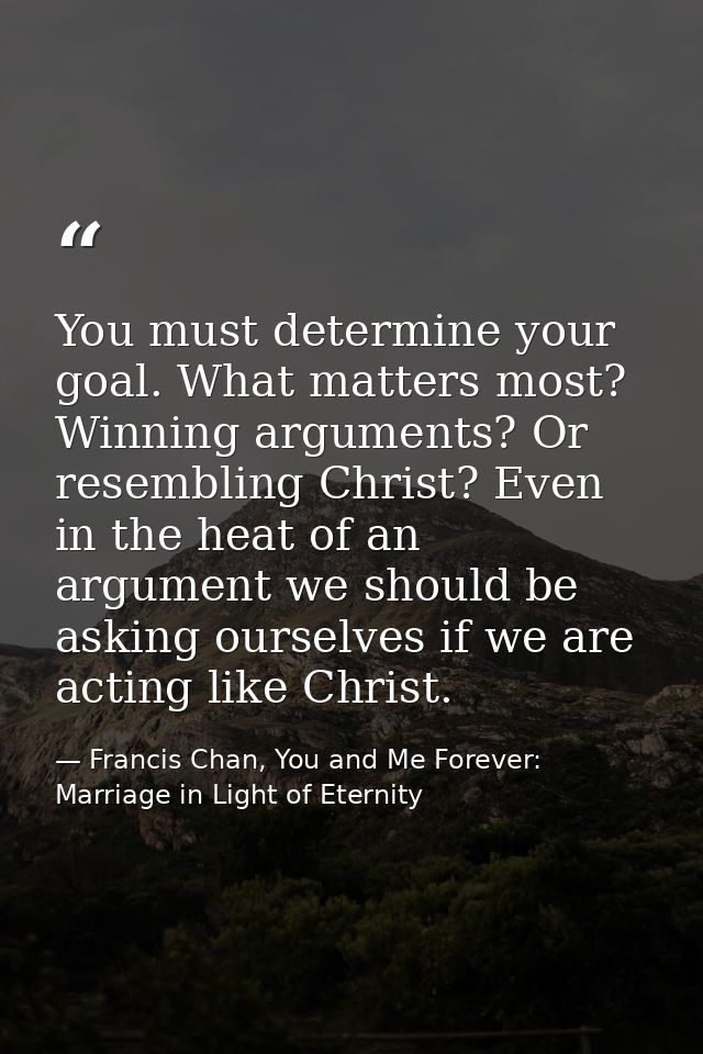 You must determine your goal. What matters most? Winning arguments? Or resembling Christ? Even in the heat of an argumen — Francis Chan, You and Me Forever: Marriage in Light of Eternity