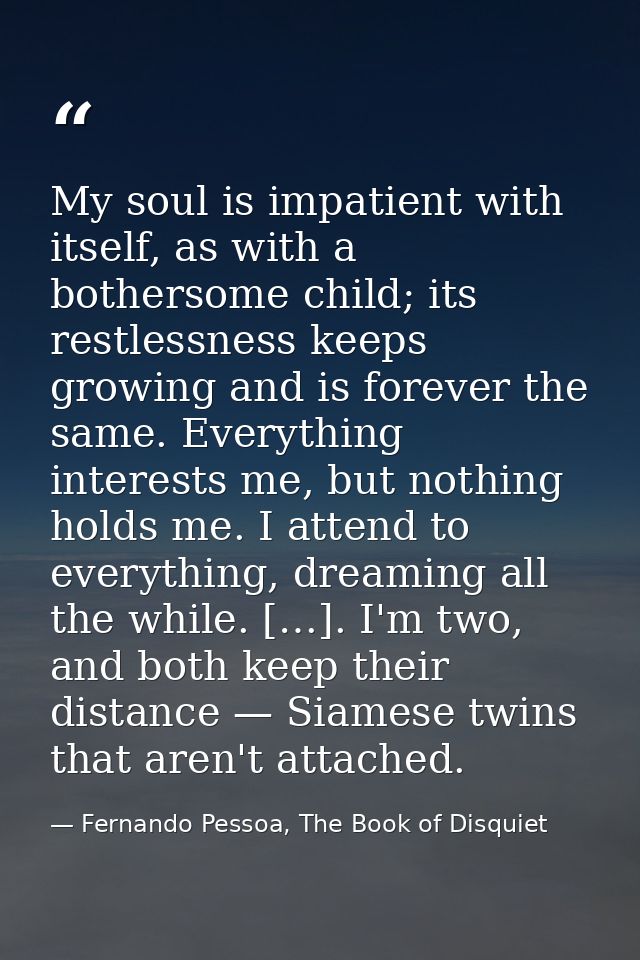 My soul is impatient with itself, as with a bothersome child; its restlessness keeps growing and is forever the same. Ev — Fernando Pessoa, The Book of Disquiet